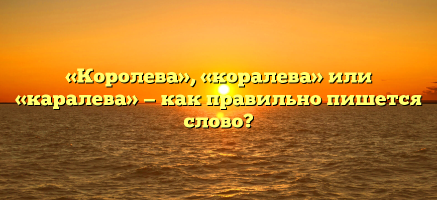 «Королева», «коралева» или «каралева» — как правильно пишется слово?