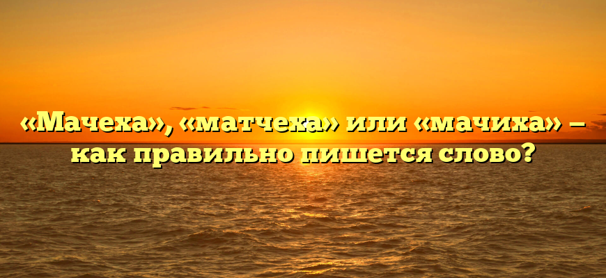 «Мачеха», «матчеха» или «мачиха» — как правильно пишется слово?