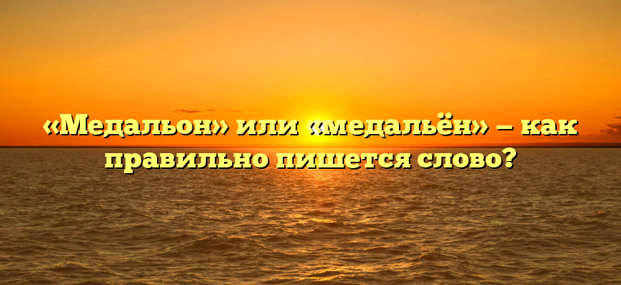 «Медальон» или «медальён» — как правильно пишется слово?