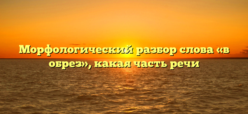 Морфологический разбор слова «в обрез», какая часть речи