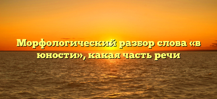 Морфологический разбор слова «в юности», какая часть речи