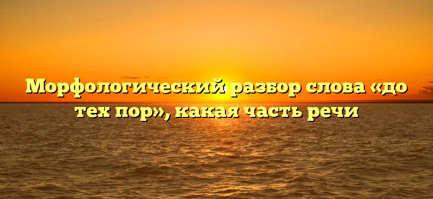 Морфологический разбор слова «до тех пор», какая часть речи