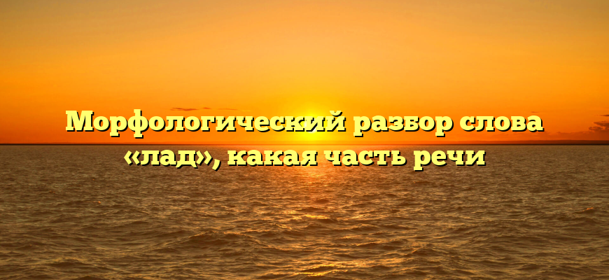 Морфологический разбор слова «лад», какая часть речи