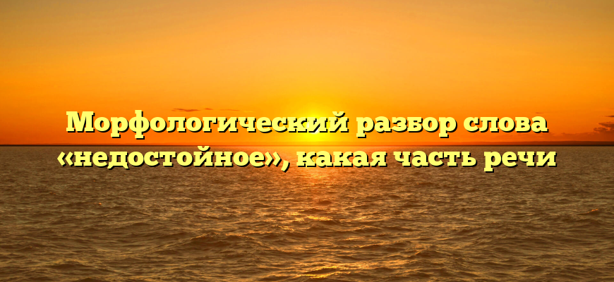 Морфологический разбор слова «недостойное», какая часть речи