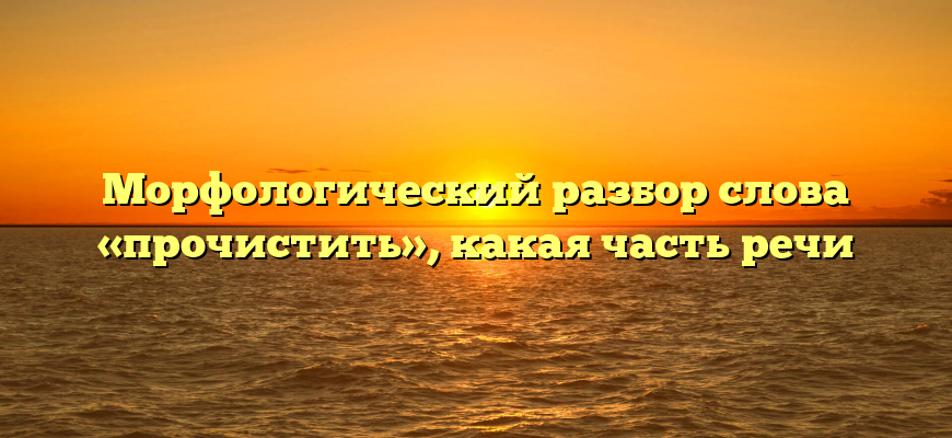 Морфологический разбор слова «прочистить», какая часть речи