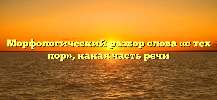 Морфологический разбор слова «с тех пор», какая часть речи