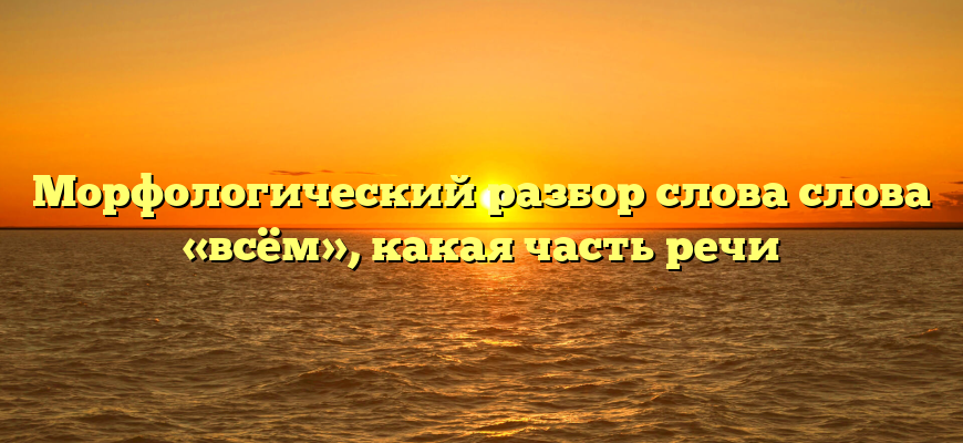Морфологический разбор слова слова «всём», какая часть речи