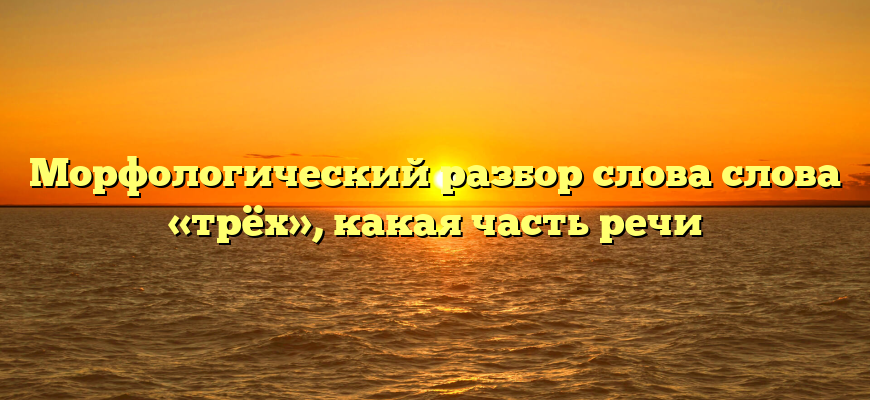 Морфологический разбор слова слова «трёх», какая часть речи
