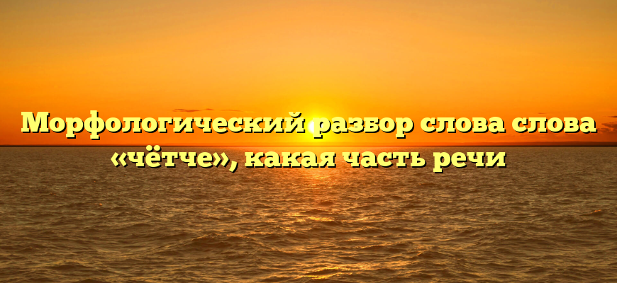 Морфологический разбор слова слова «чётче», какая часть речи