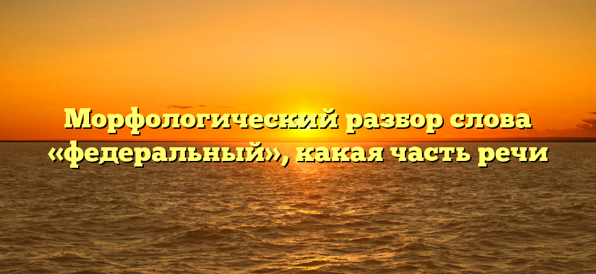 Морфологический разбор слова «федеральный», какая часть речи
