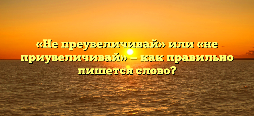 «Не преувеличивай» или «не приувеличивай» — как правильно пишется слово?