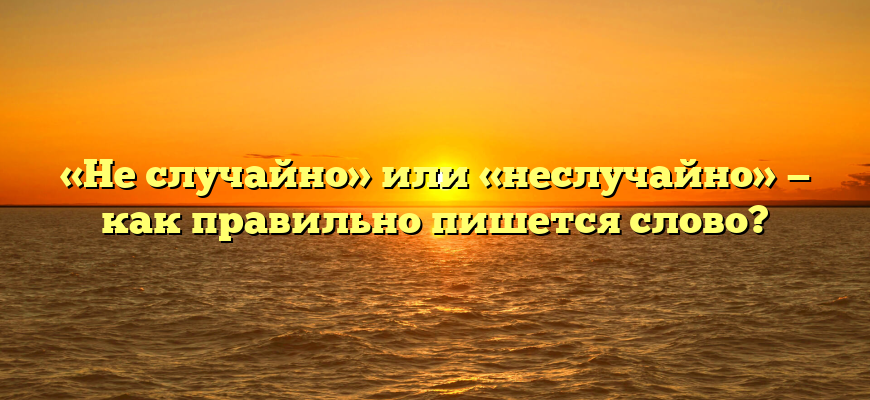 «Не случайно» или «неслучайно» — как правильно пишется слово?