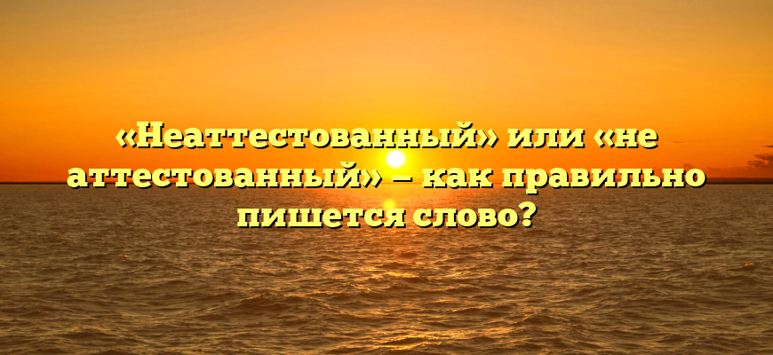 «Неаттестованный» или «не аттестованный» — как правильно пишется слово?