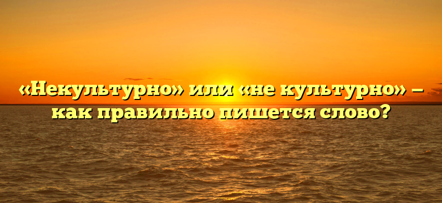 «Некультурно» или «не культурно» — как правильно пишется слово?