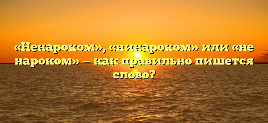 «Ненароком», «нинароком» или «не нароком» — как правильно пишется слово?