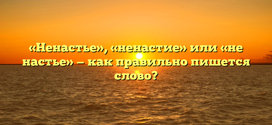 «Ненастье», «ненастие» или «не настье» — как правильно пишется слово?