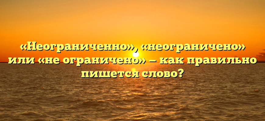 «Неограниченно», «неограничено» или «не ограничено» — как правильно пишется слово?