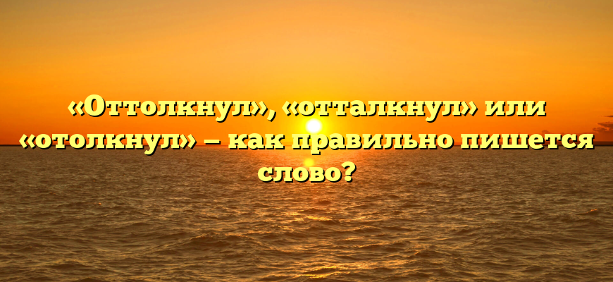 «Оттолкнул», «отталкнул» или «отолкнул» — как правильно пишется слово?
