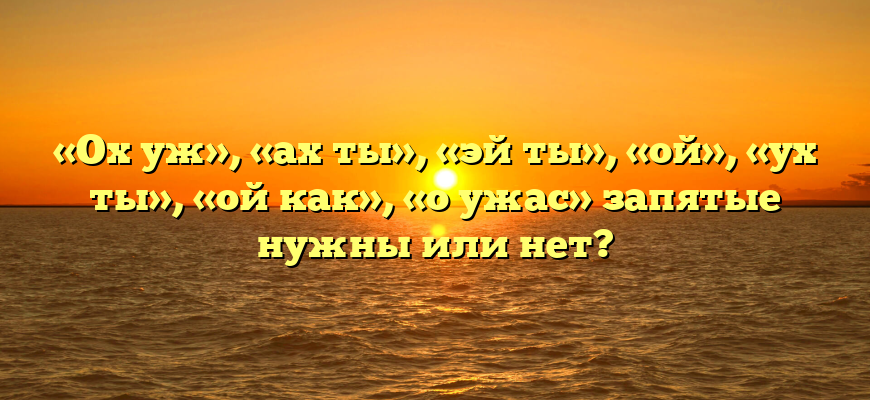 «Ох уж», «ах ты», «эй ты», «ой», «ух ты», «ой как», «о ужас» запятые нужны или нет?