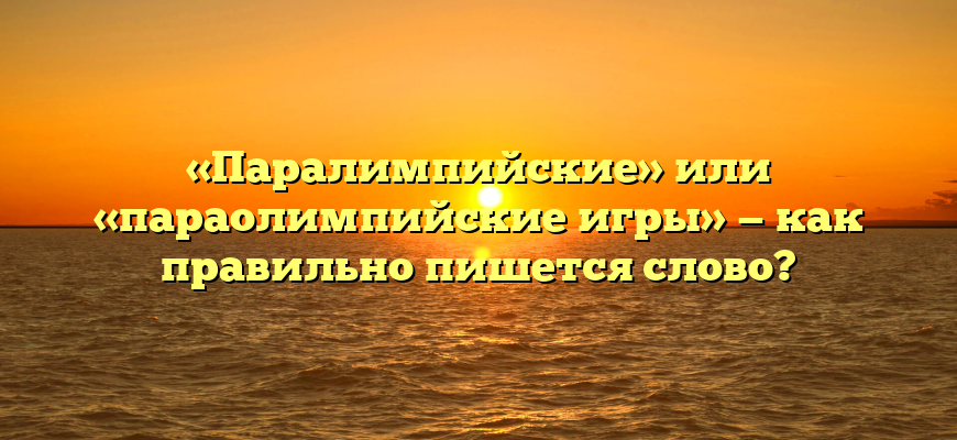 «Паралимпийские» или «параолимпийские игры» — как правильно пишется слово?