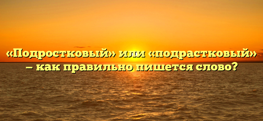 «Подростковый» или «подрастковый» — как правильно пишется слово?