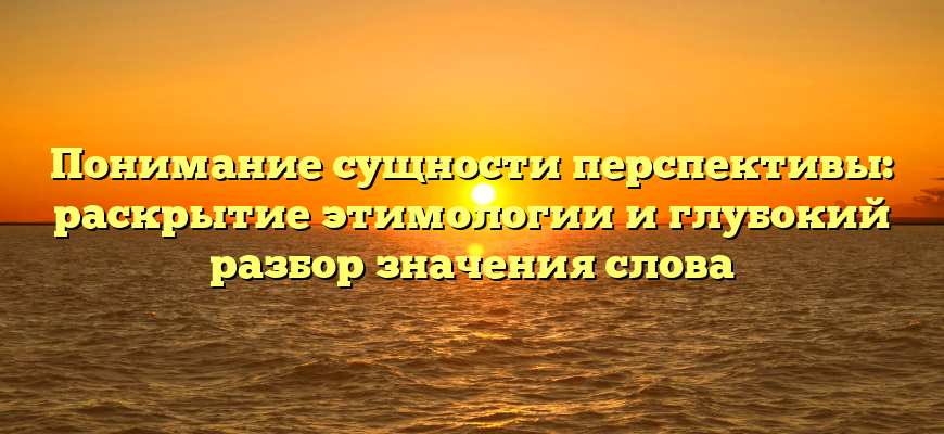 Понимание сущности перспективы: раскрытие этимологии и глубокий разбор значения слова