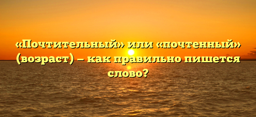 «Почтительный» или «почтенный» (возраст) — как правильно пишется слово?