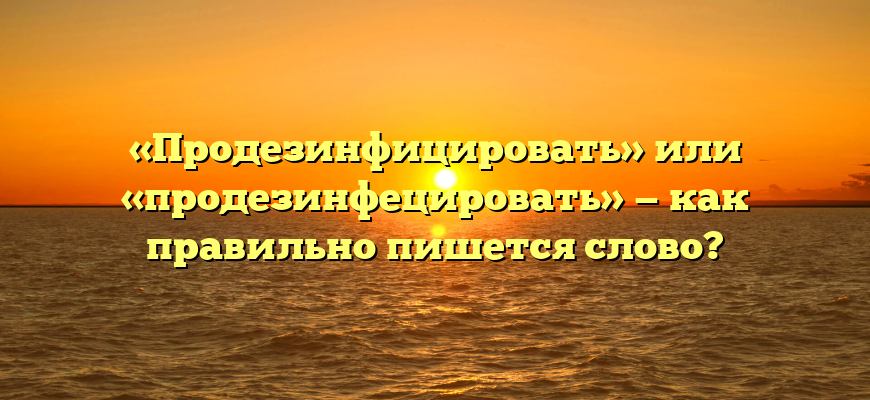 «Продезинфицировать» или «продезинфецировать» — как правильно пишется слово?