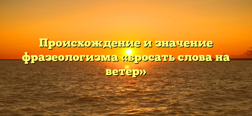 Происхождение и значение фразеологизма «бросать слова на ветер»