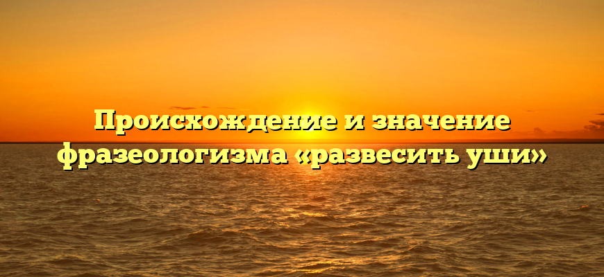 Происхождение и значение фразеологизма «развесить уши»