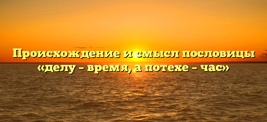 Происхождение и смысл пословицы «делу – время, а потехе – час»
