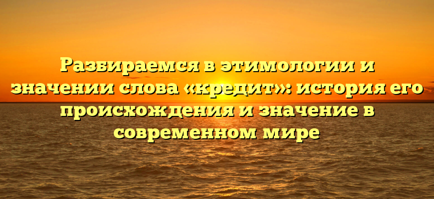 Разбираемся в этимологии и значении слова «кредит»: история его происхождения и значение в современном мире