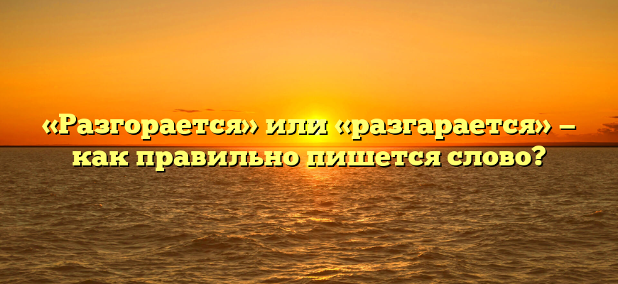 «Разгорается» или «разгарается» — как правильно пишется слово?