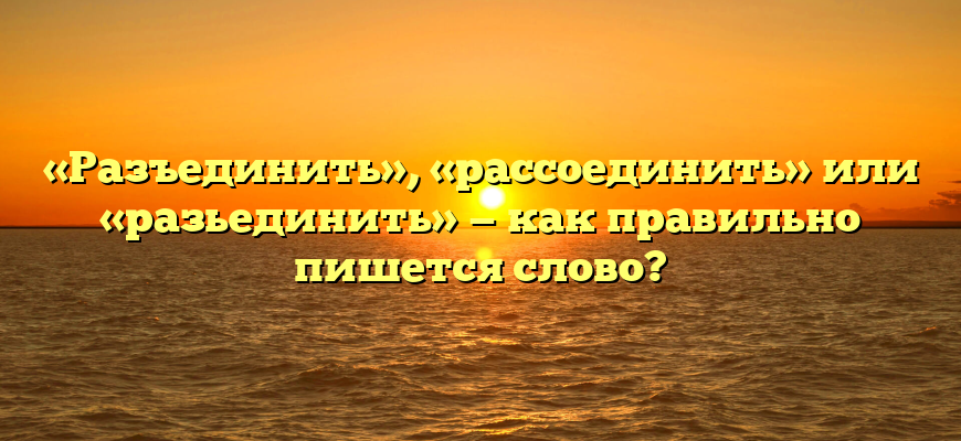 «Разъединить», «рассоединить» или «разьединить» — как правильно пишется слово?