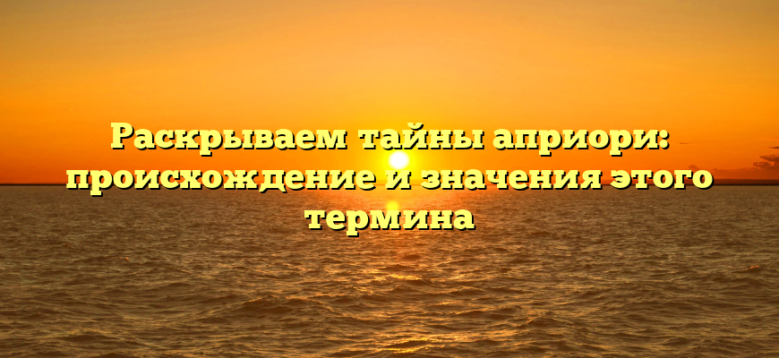 Раскрываем тайны априори: происхождение и значения этого термина