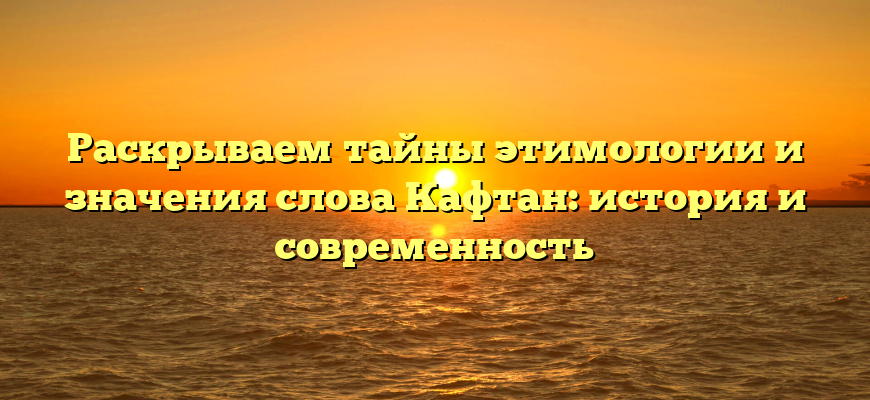 Раскрываем тайны этимологии и значения слова Кафтан: история и современность