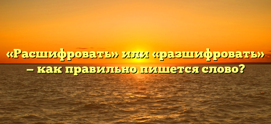 «Расшифровать» или «разшифровать» — как правильно пишется слово?
