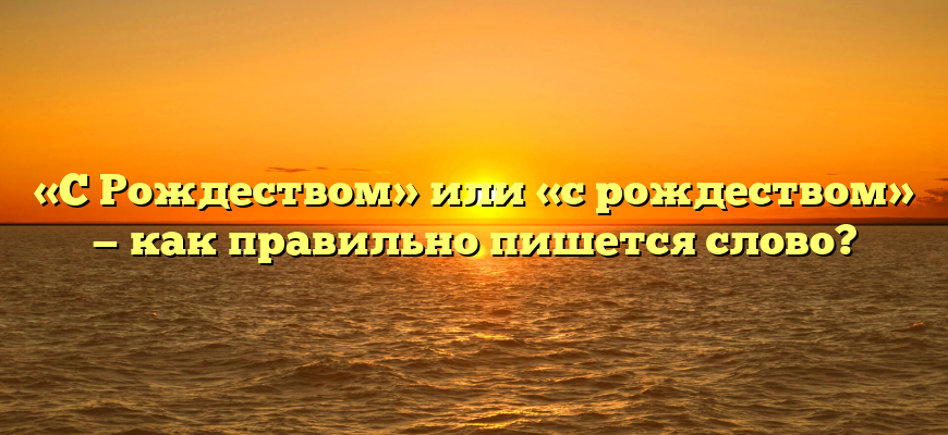 «С Рождеством» или «с рождеством» — как правильно пишется слово?