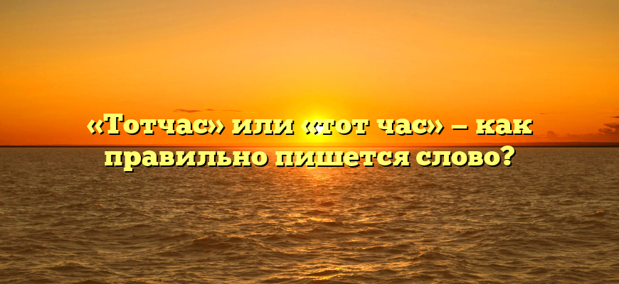 «Тотчас» или «тот час» — как правильно пишется слово?
