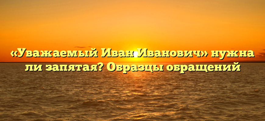 «Уважаемый Иван Иванович» нужна ли запятая? Образцы обращений