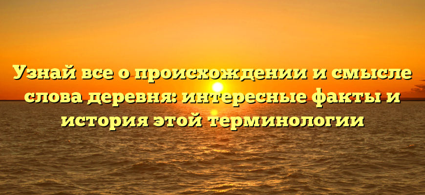 Узнай все о происхождении и смысле слова деревня: интересные факты и история этой терминологии