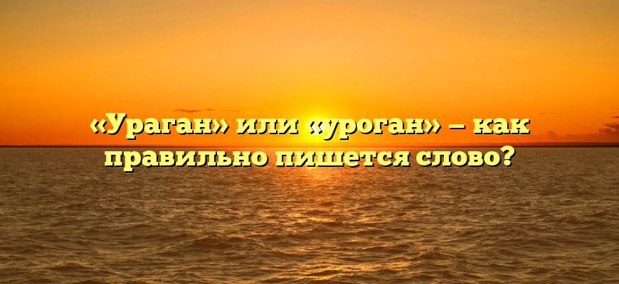 «Ураган» или «уроган» — как правильно пишется слово?