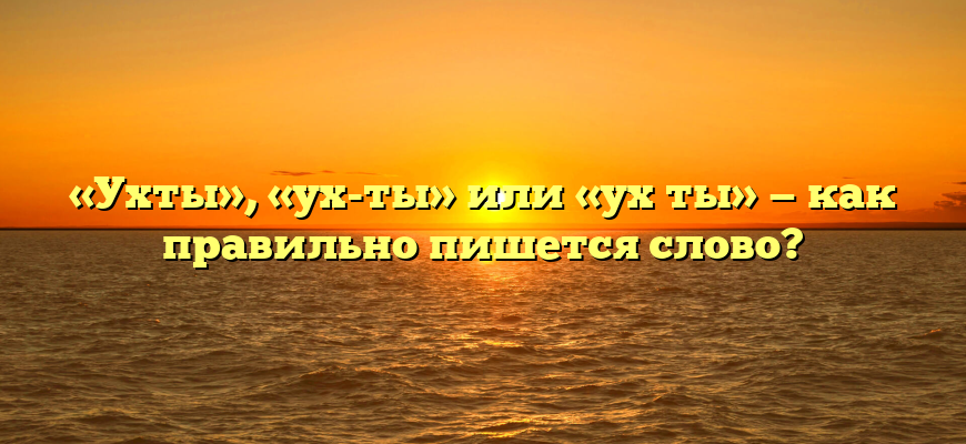 «Ухты», «ух-ты» или «ух ты» — как правильно пишется слово?