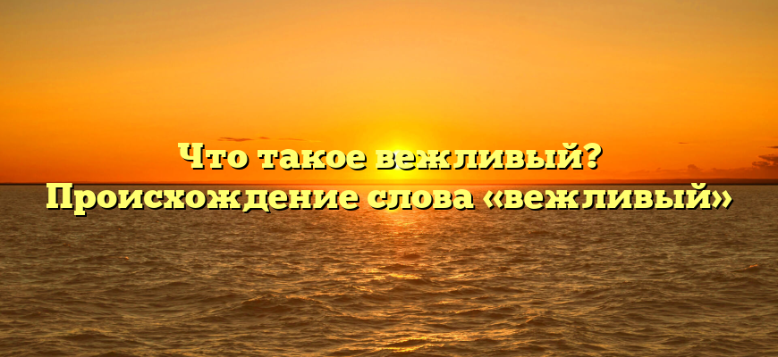 Что такое вежливый? Происхождение слова «вежливый»