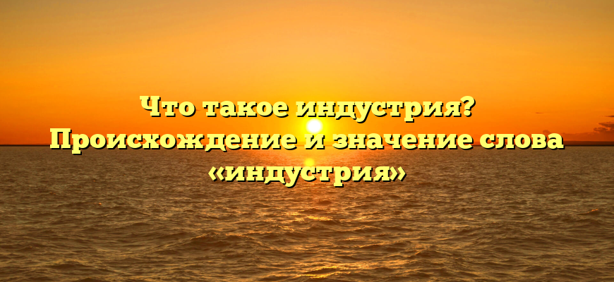Что такое индустрия? Происхождение и значение слова «индустрия»