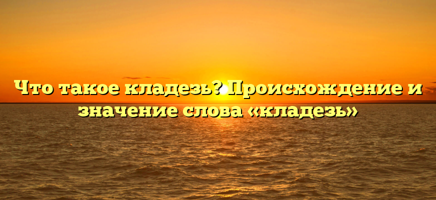 Что такое кладезь? Происхождение и значение слова «кладезь»