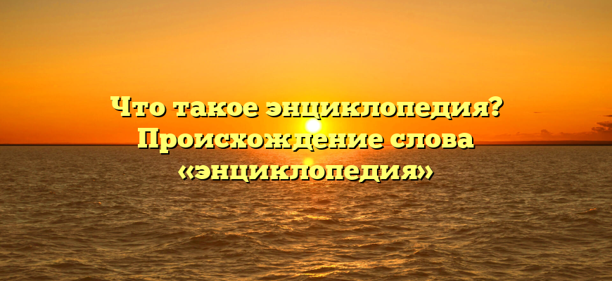 Что такое энциклопедия? Происхождение слова «энциклопедия»