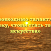 «Что необходимо талантливому человеку, чтобы стать творцом искусства»
