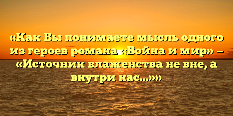 «Как Вы понимаете мысль одного из героев романа «Война и мир» — «Источник блаженства не вне, а внутри нас…»»