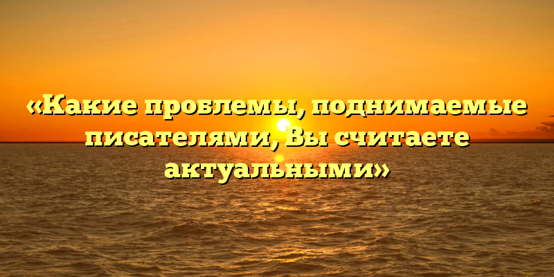 «Какие проблемы, поднимаемые писателями, Вы считаете актуальными»